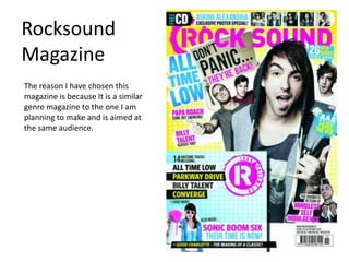 Rocksound
Magazine
The reason I have chosen this
magazine is because It is a similar
genre magazine to the one I am
planning to make and is aimed at
the same audience.
 
