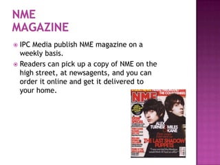  IPC Media publish NME magazine on a
  weekly basis.
 Readers can pick up a copy of NME on the
  high street, at newsagents, and you can
  order it online and get it delivered to
  your home.
 