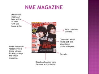 Masthead is
  clear and
  bold and is
  in keep
  with the
  house style.
                                                    Direct mode of
                                                    address.



                                              Cover stars which
                                              would grab the
                                              attention of
Cover lines show                              potential buyers.
readers what’s
inside without
flicking through                              Barcode.
the whole
magazine.

                   Direct pull quotes from
                   the main article inside.
 