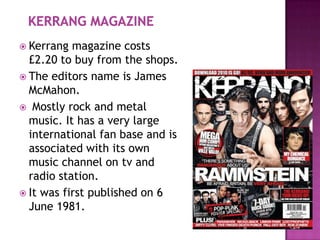 Kerrang  magazine costs
  £2.20 to buy from the shops.
 The editors name is James
  McMahon.
 Mostly rock and metal
  music. It has a very large
  international fan base and is
  associated with its own
  music channel on tv and
  radio station.
 It was first published on 6
  June 1981.
 