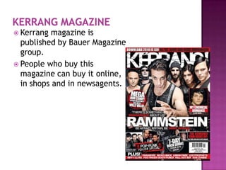  Kerrang  magazine is
  published by Bauer Magazine
  group.
 People who buy this
  magazine can buy it online,
  in shops and in newsagents.
 