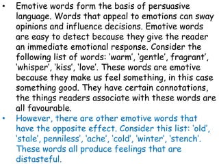 • Emotive words form the basis of persuasive
language. Words that appeal to emotions can sway
opinions and influence decisions. Emotive words
are easy to detect because they give the reader
an immediate emotional response. Consider the
following list of words: ‘warm’, ‘gentle’, fragrant’,
‘whisper’, ‘kiss’, ‘love’. These words are emotive
because they make us feel something, in this case
something good. They have certain connotations,
the things readers associate with these words are
all favourable.
• However, there are other emotive words that
have the opposite effect. Consider this list: ‘old’,
‘stale’, penniless’, ‘ache’, ‘cold’, ‘winter’, ‘stench’.
These words all produce feelings that are
distasteful.
 