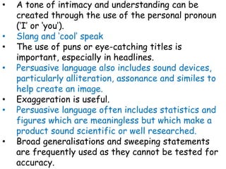 • A tone of intimacy and understanding can be
created through the use of the personal pronoun
(‘I’ or ‘you’).
• Slang and ‘cool’ speak
• The use of puns or eye-catching titles is
important, especially in headlines.
• Persuasive language also includes sound devices,
particularly alliteration, assonance and similes to
help create an image.
• Exaggeration is useful.
• Persuasive language often includes statistics and
figures which are meaningless but which make a
product sound scientific or well researched.
• Broad generalisations and sweeping statements
are frequently used as they cannot be tested for
accuracy.
 