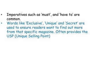 • Imperatives such as ‘must’, and ‘have to’ are
common.
• Words like ‘Exclusive’, ‘Unique’ and ‘Secret’ are
used to ensure readers want to find out more
from that specific magazine. Often provides the
USP (Unique Selling Point)
 