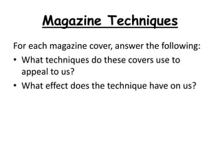 Magazine Techniques
For each magazine cover, answer the following:
• What techniques do these covers use to
appeal to us?
• What effect does the technique have on us?
 