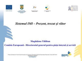 Sistemul IMI –  Prezent, trecut  şi viitor  Magdalena Tălăban Comisia Europeană - Directoratul general pentru piaţa internă şi servicii  
