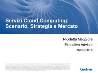 Servizi Cloud Computing: 
Scenario, Strategia e Mercato 
Nicoletta Maggiore 
Executive Advisor 
© 2014 Gartner, Inc. and/or its affiliates. All rights reserved. Gartner is a registered trademark of Gartner, Inc. or its af filiates. This publication may not be reproduced or distributed in 
any form without Gartner's prior written permission. If you are authorized to access this publication, your use of it is subject to the Usage Guidelines for Gartner Services posted on 
gartner.com. The information contained in this publication has been obtained from sources believed to be reliable. Gartner di sclaims all warranties as to the accuracy, completeness 
or adequacy of such information and shall have no liability for errors, omissions or inadequacies in such information. This publication consists of the opinions of Gartner's research 
organization and should not be construed as statements of fact. The opinions expressed herein are subject to change without notice. Although Gartner research may include a 
discussion of related legal issues, Gartner does not provide legal advice or services and its research should not be construed or used as such. Gartner is a public company, and its 
shareholders may include firms and funds that have financial interests in entities covered in Gartner research. Gartner's Board of Directors may include senior managers of these 
firms or funds. Gartner research is produced independently by its research organization without input or influence from these firms, funds or their managers. For further information 
on the independence and integrity of Gartner research, see "Guiding Principles on Independence and Objectivity." 
15/09/2014 
 