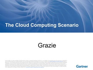 The Cloud Computing Scenario 
Grazie 
© 2014 Gartner, Inc. and/or its affiliates. All rights reserved. Gartner is a registered trademark of Gartner, Inc. or its af filiates. This publication may not be reproduced or distributed in 
any form without Gartner's prior written permission. If you are authorized to access this publication, your use of it is subject to the Usage Guidelines for Gartner Services posted on 
gartner.com. The information contained in this publication has been obtained from sources believed to be reliable. Gartner di sclaims all warranties as to the accuracy, completeness 
or adequacy of such information and shall have no liability for errors, omissions or inadequacies in such information. This publication consists of the opinions of Gartner's research 
organization and should not be construed as statements of fact. The opinions expressed herein are subject to change without notice. Although Gartner research may include a 
discussion of related legal issues, Gartner does not provide legal advice or services and its research should not be construed or used as such. Gartner is a public company, and its 
shareholders may include firms and funds that have financial interests in entities covered in Gartner research. Gartner's Board of Directors may include senior managers of these 
firms or funds. Gartner research is produced independently by its research organization without input or influence from these firms, funds or their managers. For further information 
on the independence and integrity of Gartner research, see "Guiding Principles on Independence and Objectivity." 
