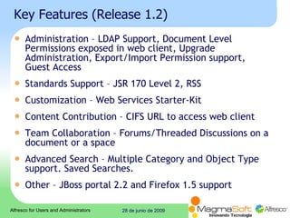 Key Features (Release 1.2) Administration – LDAP Support, Document Level Permissions exposed in web client, Upgrade Administration, Export/Import Permission support, Guest Access  Standards Support – JSR 170 Level 2, RSS  Customization – Web Services Starter-Kit  Content Contribution – CIFS URL to access web client  Team Collaboration – Forums/Threaded Discussions on a document or a space  Advanced Search – Multiple Category and Object Type support. Saved Searches.  Other – JBoss portal 2.2 and Firefox 1.5 support  