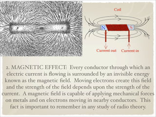 2. MAGNETIC EFFECT: Every conductor through which an
  electric current is ﬂowing is surrounded by an invisible energy
 known as the magnetic ﬁeld. Moving electrons create this ﬁeld
  and the strength of the ﬁeld depends upon the strength of the
current. A magnetic ﬁeld is capable of applying mechanical forces
 on metals and on electrons moving in nearby conductors. This
    fact is important to remember in any study of radio theory.