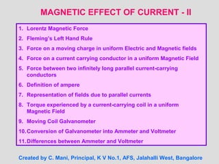 MAGNETIC EFFECT OF CURRENT - II
1. Lorentz Magnetic Force
2. Fleming’s Left Hand Rule
3. Force on a moving charge in uniform Electric and Magnetic fields
4. Force on a current carrying conductor in a uniform Magnetic Field
5. Force between two infinitely long parallel current-carrying
conductors
6. Definition of ampere
7. Representation of fields due to parallel currents
8. Torque experienced by a current-carrying coil in a uniform
Magnetic Field
9. Moving Coil Galvanometer
10.Conversion of Galvanometer into Ammeter and Voltmeter
11.Differences between Ammeter and Voltmeter
Created by C. Mani, Principal, K V No.1, AFS, Jalahalli West, Bangalore
 