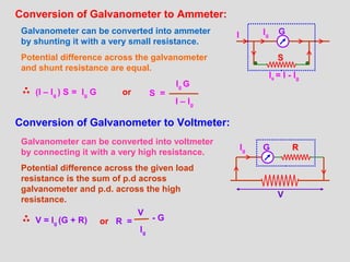Conversion of Galvanometer to Ammeter:
Galvanometer can be converted into ammeter
by shunting it with a very small resistance.
Potential difference across the galvanometer
and shunt resistance are equal.
(I – Ig ) S = Ig G S =
Ig G
I – Ig
Conversion of Galvanometer to Voltmeter:
Galvanometer can be converted into voltmeter
by connecting it with a very high resistance.
Potential difference across the given load
resistance is the sum of p.d across
galvanometer and p.d. across the high
resistance.
V = Ig (G + R)
GI Ig
Is = I - Ig
S
or R =
V
Ig
- G
GIg R
V
or
 
