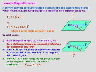 Lorentz Magnetic Force:
A current carrying conductor placed in a magnetic field experiences a force
which means that a moving charge in a magnetic field experiences force.
Fm = q (v x B)
+q B
v
F
I
θ
-q
B
v
F
θ
Fm = (q v B sin θ) n
where θ is the angle between v and B
Special Cases:
i) If the charge is at rest, i.e. v = 0, then Fm = 0.
So, a stationary charge in a magnetic field does
not experience any force.
ii) If θ = 0° or 180° i.e. if the charge moves parallel
or anti-parallel to the direction of the magnetic
field, then Fm = 0.
iii) If θ = 90° i.e. if the charge moves perpendicular
to the magnetic field, then the force is
maximum. Fm (max) = q v B
or
I
 