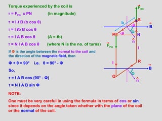 P
Q
R
Sx
b
θ
θ N
Torque experienced by the coil is
‫ז‬ = FPQ x PN (in magnitude)
‫ז‬ = I l B (b cos θ)
‫ז‬ = I lb B cos θ
‫ז‬ = I A B cos θ (A = lb)
‫ז‬ = N I A B cos θ (where N is the no. of turns)
If Φ is the angle between the normal to the coil and
the direction of the magnetic field, then
Φ + θ = 90° i.e. θ = 90° - Φ
So,
‫ז‬ = I A B cos (90° - Φ)
‫ז‬ = N I A B sin Φ
NOTE:
One must be very careful in using the formula in terms of cos or sin
since it depends on the angle taken whether with the plane of the coil
or the normal of the coil.
Φ
Φ
B
B
FPQ
FRS
n
n
I
I
 