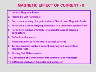 MAGNETIC EFFECT OF CURRENT - II
1. Lorentz Magnetic Force
2. Fleming’s Left Hand Rule
3. Force on a moving charge in uniform Electric and Magnetic fields
4. Force on a current carrying conductor in a uniform Magnetic Field
5. Force between two infinitely long parallel current-carrying
conductors
6. Definition of ampere
7. Representation of fields due to parallel currents
8. Torque experienced by a current-carrying coil in a uniform
Magnetic Field
9. Moving Coil Galvanometer
10.Conversion of Galvanometer into Ammeter and Voltmeter
11.Differences between Ammeter and Voltmeter
 