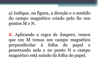 a) Indique, na figura, a direção e o sentido
do campo magnético criado pelo fio nos
pontos M e N.
R. Aplicando a regra de Ámpere, vemos
que em M temos um campo magnético
perpendicular à folha de papel e
penetrando nela e no ponto N o campo
magnético está saindo da folha de papel.

 