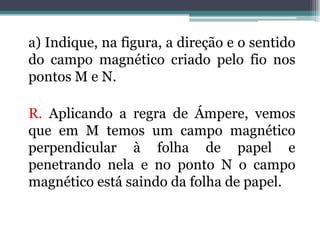 a) Indique, na figura, a direção e o sentido
do campo magnético criado pelo fio nos
pontos M e N.

R. Aplicando a regra de Ámpere, vemos
que em M temos um campo magnético
perpendicular à folha de papel e
penetrando nela e no ponto N o campo
magnético está saindo da folha de papel.

 