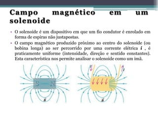 Campo
magnético
solenoide

em

um

• O solenoide é um dispositivo em que um fio condutor é enrolado em
forma de espiras não justapostas.
• O campo magnético produzido próximo ao centro do solenoide (ou
bobina longa) ao ser percorrido por uma corrente elétrica i , é
praticamente uniforme (intensidade, direção e sentido constantes).
Esta característica nos permite analisar o solenoide como um imã.

 