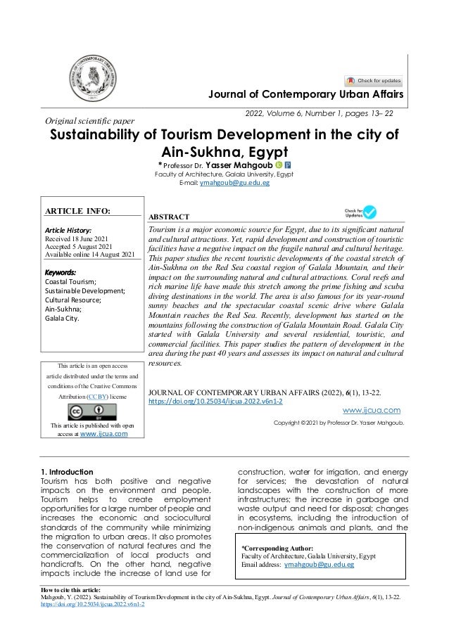 How to cite this article:
Mahgoub, Y. (2022). Sustainability of Tourism Development in the city of Ain-Sukhna, Egypt. Journal of Contemporary Urban Affairs, 6(1), 13-22.
https://doi.org/10.25034/ijcua.2022.v6n1-2
Journal of Contemporary Urban Affairs
2022, Volume 6, Number 1, pages 13– 22
Original scientific paper
Sustainability of Tourism Development in the city of
Ain-Sukhna, Egypt
* Professor Dr. Yasser Mahgoub
Faculty of Architecture, Galala University, Egypt
E-mail: ymahgoub@gu.edu.eg
ARTICLE INFO:
Article History:
Received 18 June 2021
Accepted 5 August 2021
Available online 14 August 2021
Keywords:
Coastal Tourism;
Sustainable Development;
Cultural Resource;
Ain-Sukhna;
Galala City.
ABSTRACT
Tourism is a major economic source for Egypt, due to its significant natural
and cultural attractions. Yet, rapid development and construction of touristic
facilities have a negative impact on the fragile natural and cultural heritage.
This paper studies the recent touristic developments of the coastal stretch of
Ain-Sukhna on the Red Sea coastal region of Galala Mountain, and their
impact on the surrounding natural and cultural attractions. Coral reefs and
rich marine life have made this stretch among the prime fishing and scuba
diving destinations in the world. The area is also famous for its year-round
sunny beaches and the spectacular coastal scenic drive where Galala
Mountain reaches the Red Sea. Recently, development has started on the
mountains following the construction of Galala Mountain Road. Galala City
started with Galala University and several residential, touristic, and
commercial facilities. This paper studies the pattern of development in the
area during the past 40 years and assesses its impact on natural and cultural
resources.
This article is an open access
article distributed under the terms and
conditions of the Creative Commons
Attribution (CC BY) license
This article is published with open
access at www.ijcua.com
JOURNAL OF CONTEMPORARY URBAN AFFAIRS (2022), 6(1), 13-22.
https://doi.org/10.25034/ijcua.2022.v6n1-2
www.ijcua.com
Copyright © 2021 by Professor Dr. Yasser Mahgoub.
1. Introduction
Tourism has both positive and negative
impacts on the environment and people.
Tourism helps to create employment
opportunities for a large number of people and
increases the economic and sociocultural
standards of the community while minimizing
the migration to urban areas. It also promotes
the conservation of natural features and the
commercialization of local products and
handicrafts. On the other hand, negative
impacts include the increase of land use for
construction, water for irrigation, and energy
for services; the devastation of natural
landscapes with the construction of more
infrastructures; the increase in garbage and
waste output and need for disposal; changes
in ecosystems, including the introduction of
non-indigenous animals and plants, and the
*Corresponding Author:
Faculty of Architecture, Galala University, Egypt
Email address: ymahgoub@gu.edu.eg
 
