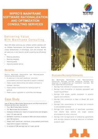 WIPRO’S MAINFRAME
SOFTWARE RATIONALIZATION
    AND OPTIMIZATION
  CONSULTING SERVICES



Delivering Value
With Mainframe Consulting
Wipro G IS makes optim izing yo ur software portfo lio seamless with
our Software Rationaliza tion and Optim ization Services . Benefi ts
include standardization of technologies, tools and processes. We
wil l assist you in cost reduction as well as gaining new effi cienci es
by:
•     Reducing redundancy
•     Reducing complexity
•     Improving quality
•     Improving customer service



Benefits
 Wipro’s Mainframe Optimization            and    Rationalization
 Consulting Services provides:                                             Success/Accomplishments
 •    A reduction in the staff (technical, contracts,
                                                                           Our    Mainframe    Optimization  and   Rationalization
      procurement) and hours required to support inventory
                                                                           Consulting Services provide extensive success and
 •    Fewer vendor relationships and vendor contracts to                   expertise in streamlining our customers’ business. We
                                                                           have identified and achieved:
      manage / maintain
                                                                           •   Savings from removal of unused product licenses
 •    Fewer product installations for technical staff to
                                                                           •   Savings from elimination of obsolete equipment and
      perform
                                                                               supporting software
 •    Fewer product upgrades to coordinate and manage
                                                                           •   Savings    from   proper   system    placement   in   parallel
                                                                               sysplex environments

 Case Study                                                                •   Savings from conversion to Best of Breed ISV print
                                                                               products
 Use of Wipro’s Mainframe Optimization and Rationalization
                                                                           •   Savings from consolidation of multiple sort products
 Consulting Services resulted in:
 •    Four Mainframe Data Centers                                              to one standard product

 •    70+ Mainframe environments                                           •   Savings from consolidation of mainframe customers
 •    Company formed as a result of acquisitions and mergers                   from   smaller     data    centers   into   larger    sysplex
      over >10 year period                                                     environments at other locations
 •    Software inventory in excess of 600 individual products              •   Savings from re-negotiation of enterprise agreements
      and 120 vendors                                                          with multiple vendors following reduction of software
 •    Fewer staff (technical, contracts, procurement) and hours                products used
      required to support inventory
 •    In excess of 2M savings over a 2 year period
 