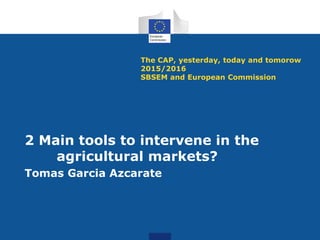 The CAP, yesterday, today and tomorow
2015/2016
SBSEM and European Commission
2 Main tools to intervene in the
agricultural markets?
Tomas Garcia Azcarate
 