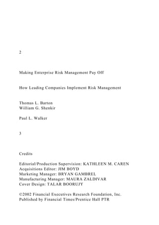 2
Making Enterprise Risk Management Pay Off
How Leading Companies Implement Risk Management
Thomas L. Barton
William G. Shenkir
Paul L. Walker
3
Credits
Editorial/Production Supervision: KATHLEEN M. CAREN
Acquisitions Editor: JIM BOYD
Marketing Manager: BRYAN GAMBREL
Manufacturing Manager: MAURA ZALDIVAR
Cover Design: TALAR BOORUJY
©2002 Financial Executives Research Foundation, Inc.
Published by Financial Times/Prentice Hall PTR
 