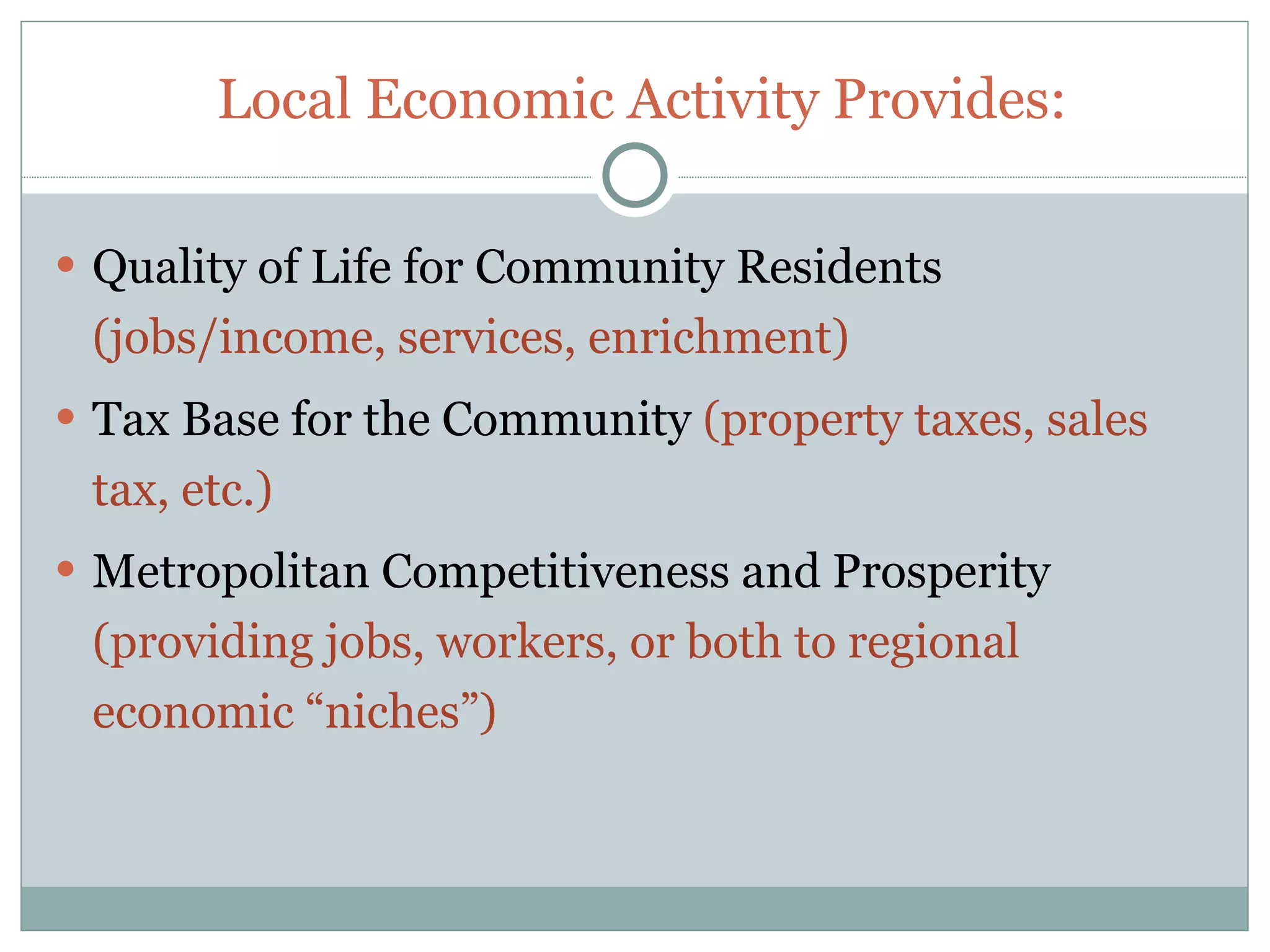 Local Economic Activity Provides:

 Quality of Life for Community Residents
 (jobs/income, services, enrichment)
 Tax Base for the Community (property taxes, sales
 tax, etc.)
 Metropolitan Competitiveness and Prosperity
 (providing jobs, workers, or both to regional
 economic “niches”)
 