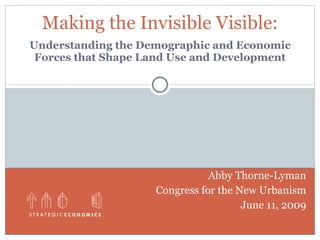 Making the Invisible Visible:
Understanding the Demographic and Economic
 Forces that Shape Land Use and Development




                               Abby Thorne-Lyman
                    Congress for the New Urbanism
                                      June 11, 2009
 