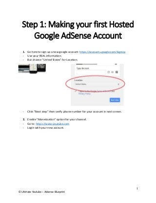 1 
© Ultimate Youtube – Adsense Blueprint 
Step 1: Making your first Hosted Google AdSense Account 
1. Go here to sign up a new google account: https://accounts.google.com/SignUp 
- Use your REAL information. 
- But choose “United States” for Location. 
- Click “Next step” then verify phone number for your account in next screen. 
2. Enable “Monetization” option for your channel. 
- Go to: https://www.youtube.com 
- Login with your new account.  