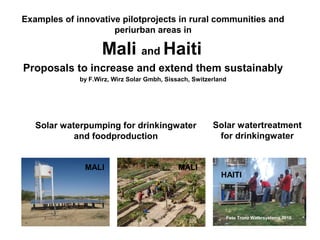 Examples of innovative pilotprojects in rural communities and
                     periurban areas in

                    Mali and Haiti
Proposals to increase and extend them sustainably
             by F.Wirz, Wirz Solar Gmbh, Sissach, Switzerland




   Solar waterpumping for drinkingwater                    Solar watertreatment
            and foodproduction                              for drinkingwater


              MALI                               MALI
                                                            HAITI




                                                                   Foto Wirz Solar Gmbh 2009
                                                             Foto Trunz Watersystems 2010
                               Foto Wirz Solar Gmbh 2009
 