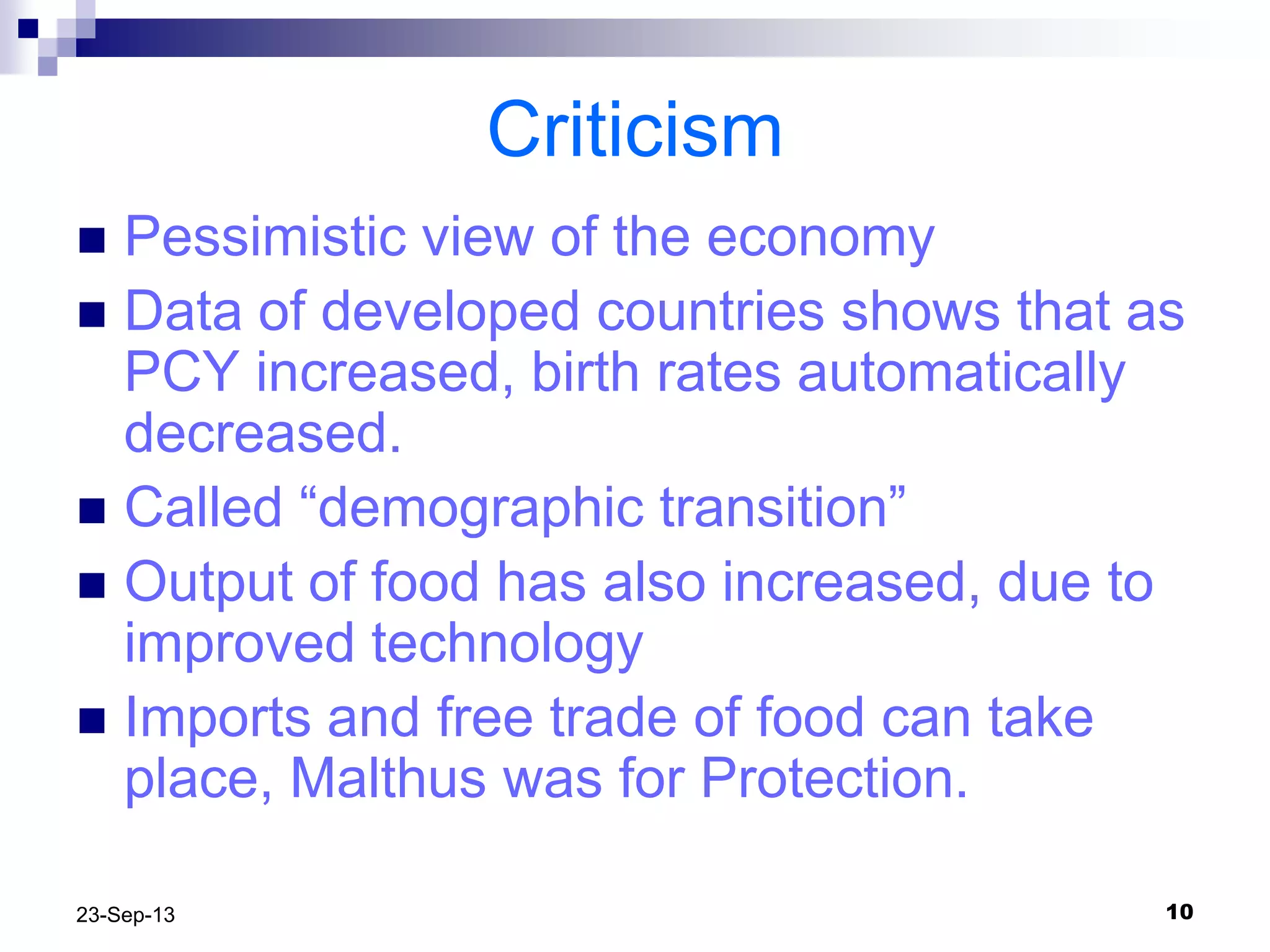 1023-Sep-13
Criticism
 Pessimistic view of the economy
 Data of developed countries shows that as
PCY increased, birth rates automatically
decreased.
 Called “demographic transition”
 Output of food has also increased, due to
improved technology
 Imports and free trade of food can take
place, Malthus was for Protection.
 