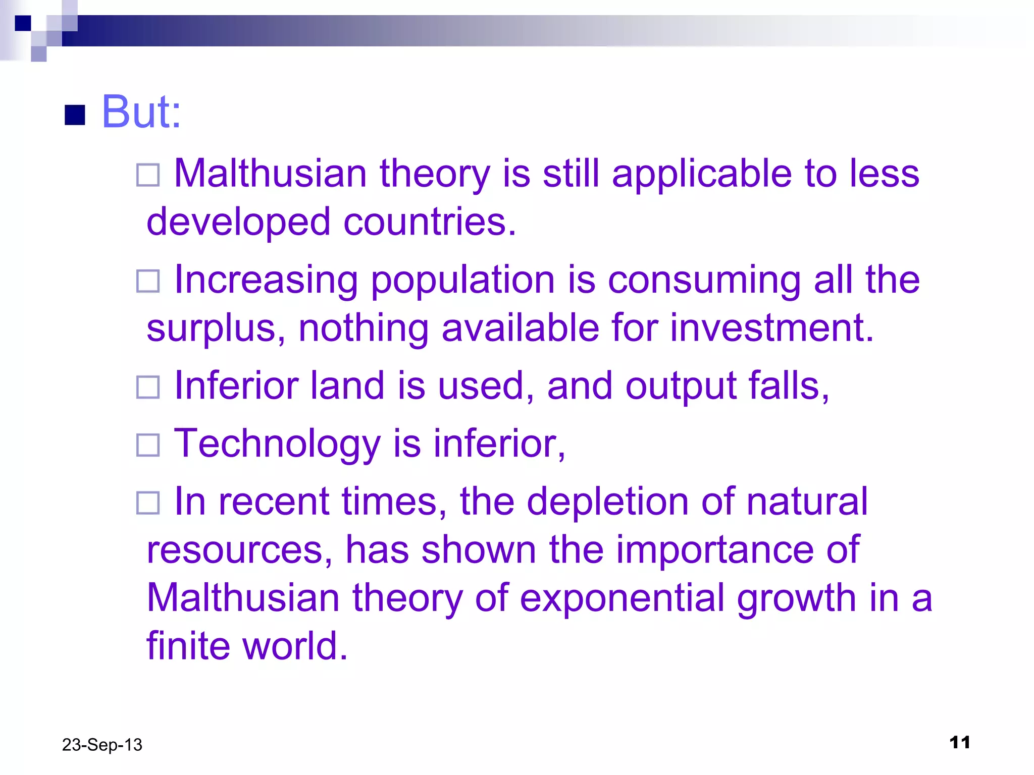 1123-Sep-13
 But:
 Malthusian theory is still applicable to less
developed countries.
 Increasing population is consuming all the
surplus, nothing available for investment.
 Inferior land is used, and output falls,
 Technology is inferior,
 In recent times, the depletion of natural
resources, has shown the importance of
Malthusian theory of exponential growth in a
finite world.
 