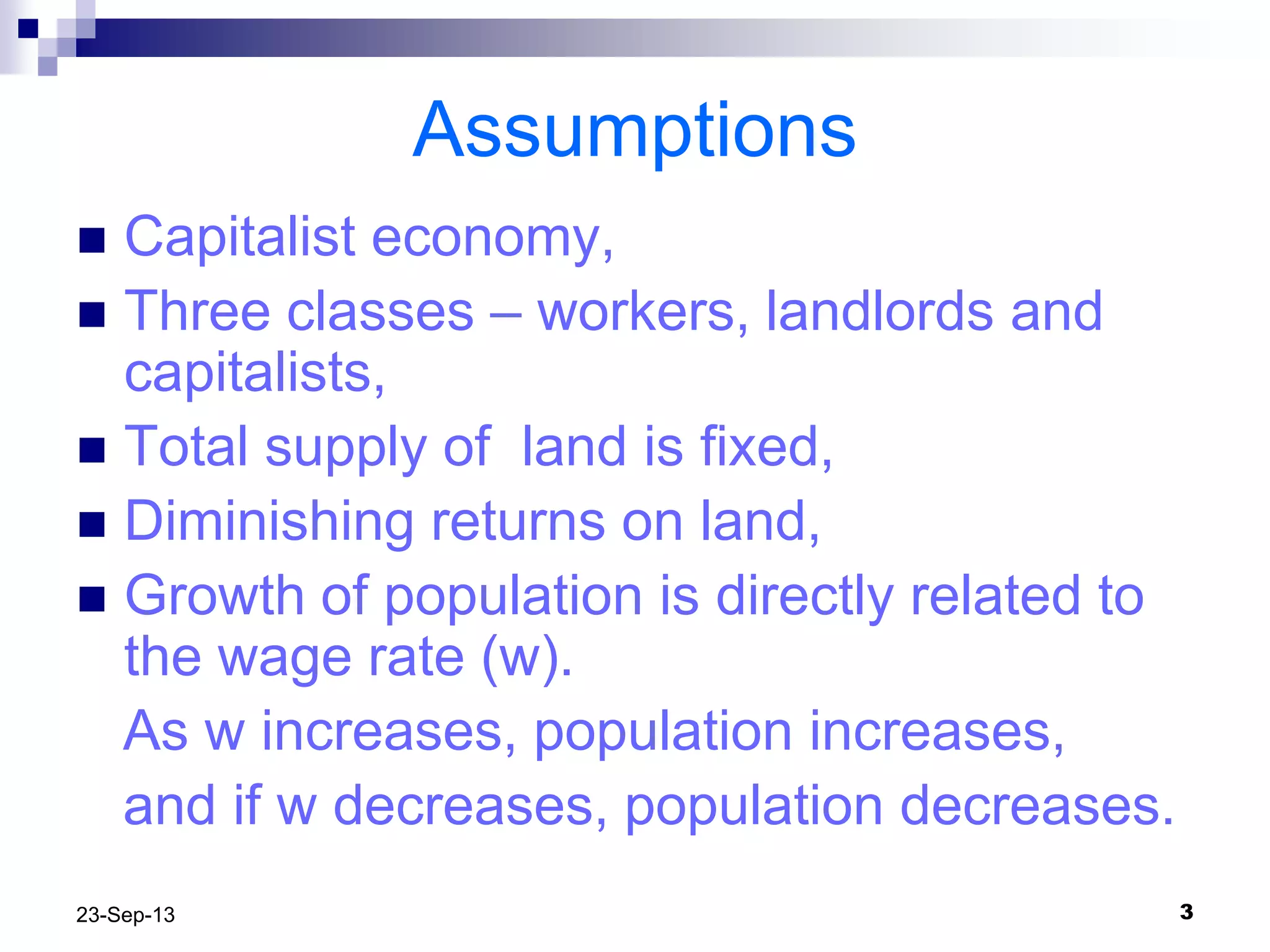 323-Sep-13
Assumptions
 Capitalist economy,
 Three classes – workers, landlords and
capitalists,
 Total supply of land is fixed,
 Diminishing returns on land,
 Growth of population is directly related to
the wage rate (w).
As w increases, population increases,
and if w decreases, population decreases.
 