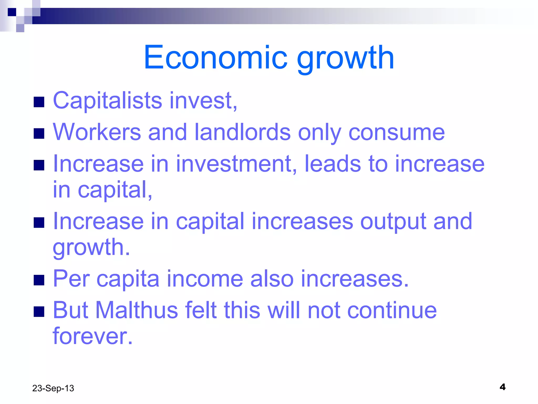 423-Sep-13
Economic growth
 Capitalists invest,
 Workers and landlords only consume
 Increase in investment, leads to increase
in capital,
 Increase in capital increases output and
growth.
 Per capita income also increases.
 But Malthus felt this will not continue
forever.
 