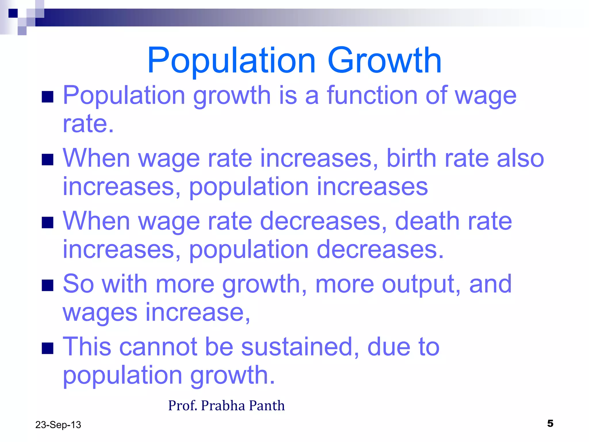 523-Sep-13
Population Growth
 Population growth is a function of wage
rate.
 When wage rate increases, birth rate also
increases, population increases
 When wage rate decreases, death rate
increases, population decreases.
 So with more growth, more output, and
wages increase,
 This cannot be sustained, due to
population growth.
Prof. Prabha Panth
 