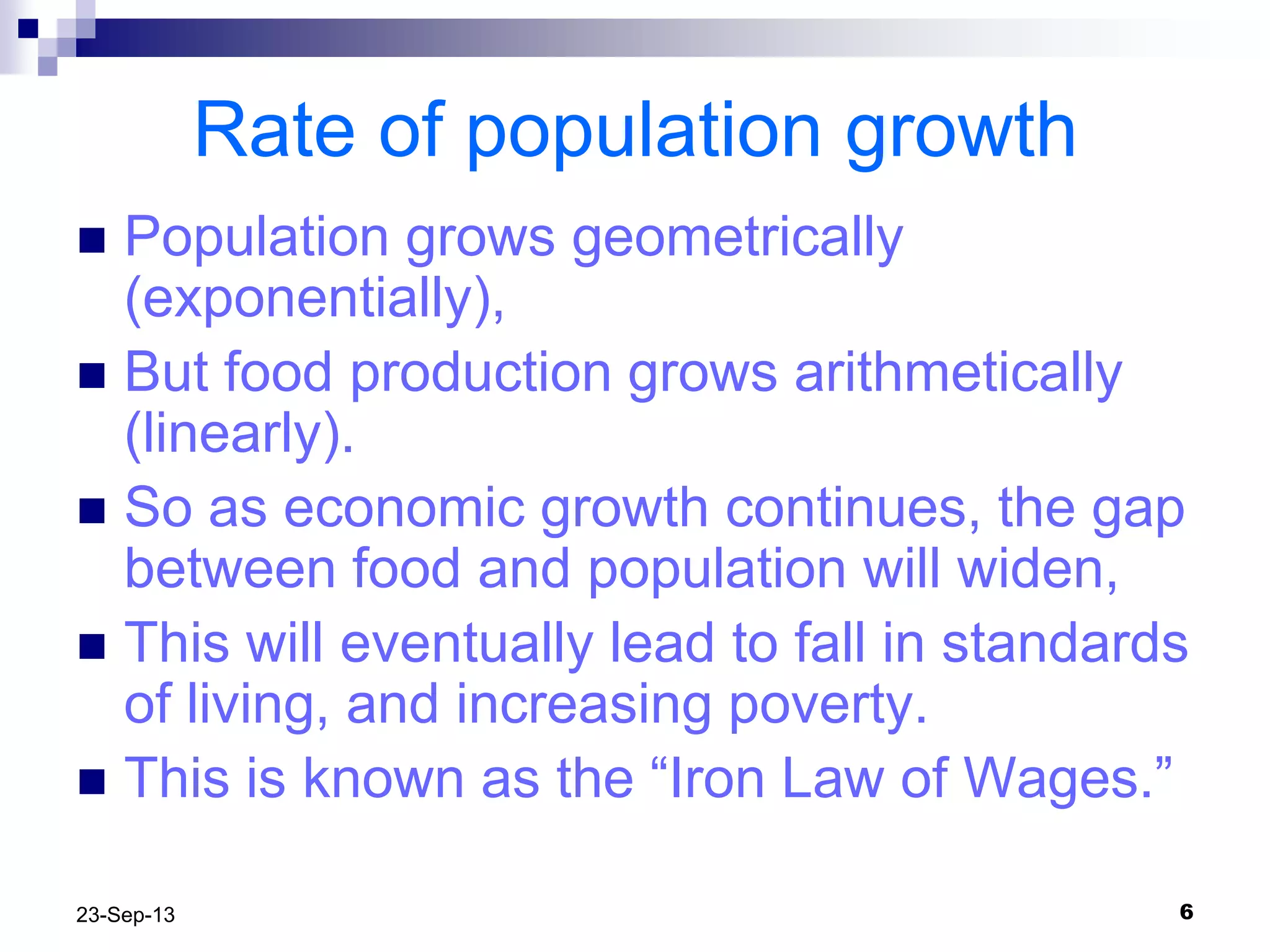 623-Sep-13
Rate of population growth
 Population grows geometrically
(exponentially),
 But food production grows arithmetically
(linearly).
 So as economic growth continues, the gap
between food and population will widen,
 This will eventually lead to fall in standards
of living, and increasing poverty.
 This is known as the “Iron Law of Wages.”
 