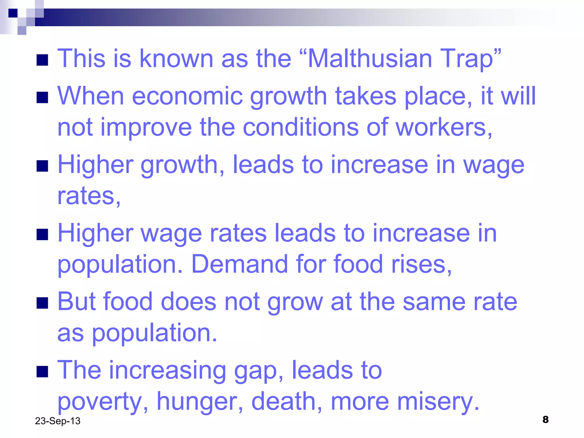 823-Sep-13
 This is known as the “Malthusian Trap”
 When economic growth takes place, it will
not improve the conditions of workers,
 Higher growth, leads to increase in wage
rates,
 Higher wage rates leads to increase in
population. Demand for food rises,
 But food does not grow at the same rate
as population.
 The increasing gap, leads to
poverty, hunger, death, more misery.
 