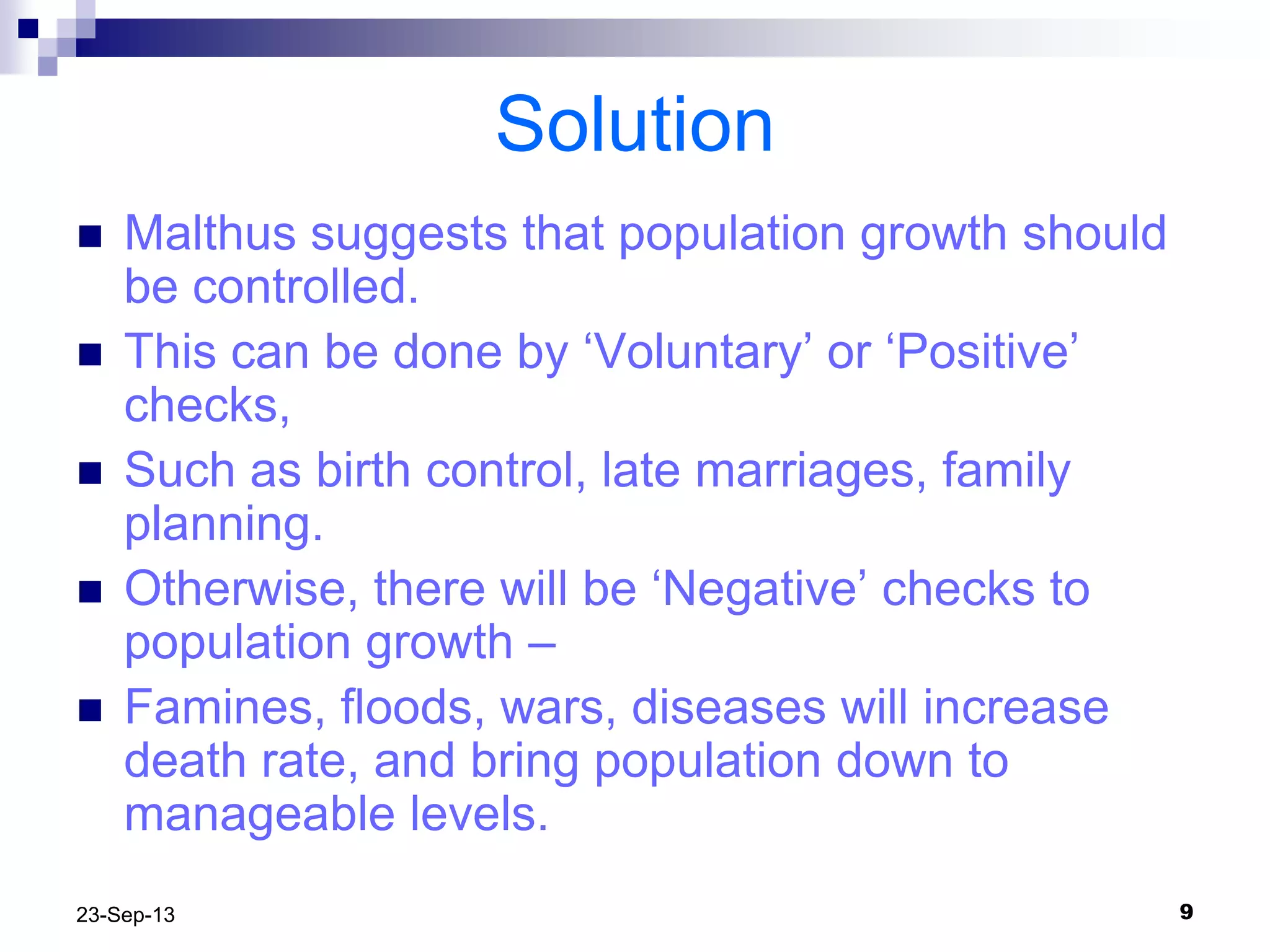 923-Sep-13
Solution
 Malthus suggests that population growth should
be controlled.
 This can be done by „Voluntary‟ or „Positive‟
checks,
 Such as birth control, late marriages, family
planning.
 Otherwise, there will be „Negative‟ checks to
population growth –
 Famines, floods, wars, diseases will increase
death rate, and bring population down to
manageable levels.
 
