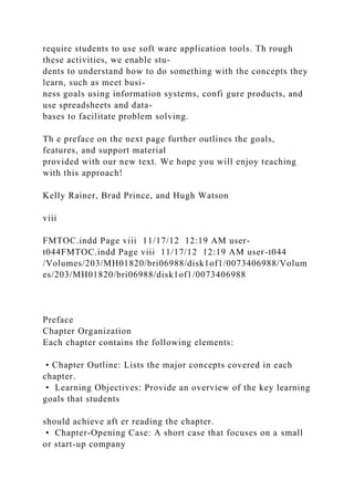 require students to use soft ware application tools. Th rough
these activities, we enable stu-
dents to understand how to do something with the concepts they
learn, such as meet busi-
ness goals using information systems, confi gure products, and
use spreadsheets and data-
bases to facilitate problem solving.
Th e preface on the next page further outlines the goals,
features, and support material
provided with our new text. We hope you will enjoy teaching
with this approach!
Kelly Rainer, Brad Prince, and Hugh Watson
viii
FMTOC.indd Page viii 11/17/12 12:19 AM user-
t044FMTOC.indd Page viii 11/17/12 12:19 AM user-t044
/Volumes/203/MH01820/bri06988/disk1of1/0073406988/Volum
es/203/MH01820/bri06988/disk1of1/0073406988
Preface
Chapter Organization
Each chapter contains the following elements:
• Chapter Outline: Lists the major concepts covered in each
chapter.
• Learning Objectives: Provide an overview of the key learning
goals that students
should achieve aft er reading the chapter.
• Chapter-Opening Case: A short case that focuses on a small
or start-up company
 