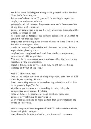 We have been focusing on managers in general in this section.
Now, let’s focus on you.
Because of advances in IT, you will increasingly supervise
employees and teams who are
geographically dispersed. Employees can work from anywhere
at any time, and teams can
consist of employees who are literally dispersed throughout the
world. Information tech-
nologies such as telepresence systems (discussed in Chapter 4)
can help you manage these
employees even though you do not oft en see them face to face.
For these employees, elec-
tronic or “remote” supervision will become the norm. Remote
supervision places greater
emphasis on completed work and less emphasis on personal
contacts and offi ce politics.
You will have to reassure your employees that they are valued
members of the organization,
thereby diminishing any feelings they might have of being
isolated and “out of the loop.”
Will IT Eliminate Jobs?
One of the major concerns of every employee, part time or full
time, is job security. Relent-
less cost-cutting measures in modern organizations oft en lead
to large-scale layoff s. Put
simply, organizations are responding to today’s highly
competitive environment by doing
more with less. Regardless of your position, then, you
consistently will have to add value to
your organization and to make certain that your superiors are
aware of this value.
Many companies have responded to diffi cult economic times,
increased global competi-
tion, demands for customization, and increased consumer
 