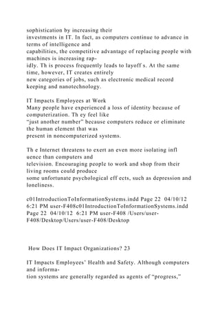 sophistication by increasing their
investments in IT. In fact, as computers continue to advance in
terms of intelligence and
capabilities, the competitive advantage of replacing people with
machines is increasing rap-
idly. Th is process frequently leads to layoff s. At the same
time, however, IT creates entirely
new categories of jobs, such as electronic medical record
keeping and nanotechnology.
IT Impacts Employees at Work
Many people have experienced a loss of identity because of
computerization. Th ey feel like
“just another number” because computers reduce or eliminate
the human element that was
present in noncomputerized systems.
Th e Internet threatens to exert an even more isolating infl
uence than computers and
television. Encouraging people to work and shop from their
living rooms could produce
some unfortunate psychological eff ects, such as depression and
loneliness.
c01IntroductionToInformationSystems.indd Page 22 04/10/12
6:21 PM user-F408c01IntroductionToInformationSystems.indd
Page 22 04/10/12 6:21 PM user-F408 /Users/user-
F408/Desktop/Users/user-F408/Desktop
How Does IT Impact Organizations? 23
IT Impacts Employees’ Health and Safety. Although computers
and informa-
tion systems are generally regarded as agents of “progress,”
 