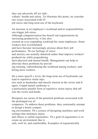 they can adversely aff ect indi-
viduals’ health and safety. To illustrate this point, we consider
two issues associated with IT:
job stress and long-term use of the keyboard.
An increase in an employee’s workload and/or responsibilities
can trigger job stress.
Although computerization has benefi ted organizations by
increasing productivity, it has also
created an ever-expanding workload for some employees. Some
workers feel overwhelmed
and have become increasingly anxious about their job
performance. Th ese feelings of stress
and anxiety can actually diminish rather than improve workers’
productivity while jeopardizing
their physical and mental health. Management can help to
alleviate these problems by provid-
ing training, redistributing the workload among workers, and
hiring more workers.
On a more specifi c level, the long-term use of keyboards can
lead to repetitive strain inju-
ries such as backaches and muscle tension in the wrists and fi
ngers. Carpal tunnel syndrome is
a particularly painful form of repetitive strain injury that aff
ects the wrists and hands.
Designers are aware of the potential problems associated with
the prolonged use of
computers. To address these problems, they continually attempt
to design a better comput-
ing environment. Th e science of designing machines and work
settings that minimize injury
and illness is called ergonomics. Th e goal of ergonomics is to
create an environment that is
safe, well lit, and comfortable. Examples of ergonomically
 