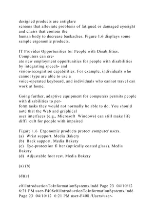 designed products are antiglare
screens that alleviate problems of fatigued or damaged eyesight
and chairs that contour the
human body to decrease backaches. Figure 1.6 displays some
sample ergonomic products.
IT Provides Opportunities for People with Disabilities.
Computers can cre-
ate new employment opportunities for people with disabilities
by integrating speech- and
vision-recognition capabilities. For example, individuals who
cannot type are able to use a
voice-operated keyboard, and individuals who cannot travel can
work at home.
Going further, adaptive equipment for computers permits people
with disabilities to per-
form tasks they would not normally be able to do. You should
note that the Web and graphical
user interfaces (e.g., Microsoft Windows) can still make life
diffi cult for people with impaired
Figure 1.6 Ergonomic products protect computer users.
(a) Wrist support. Media Bakery
(b) Back support. Media Bakery
(c) Eye-protection fi lter (optically coated glass). Media
Bakery
(d) Adjustable foot rest. Media Bakery
(a) (b)
(d)(c)
c01IntroductionToInformationSystems.indd Page 23 04/10/12
6:21 PM user-F408c01IntroductionToInformationSystems.indd
Page 23 04/10/12 6:21 PM user-F408 /Users/user-
 
