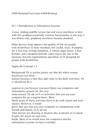 F408/Desktop/Users/user-F408/Desktop
24 1 l Introduction to Information Systems
vision. Adding audible screen tips and voice interfaces to deal
with this problem essentially restores functionality to the way it
was before rich, graphical interfaces became standard.
Other devices help improve the quality of life for people
with disabilities in more mundane, but useful, ways. Examples
are a two-way writing telephone, a robotic page turner, a hair
brusher, and a hospital-bedside video trip to the zoo or the
museum. Several organizations specialize in IT designed for
people with disabilities.
Apply the Concept 1.3
Background Th is section points out that the whole reason
businesses use Infor-
mation Systems is that they add value to the daily activities. Th
is should not be a
surprise to you because you most likely use computers and
information systems for the very
same reason! Th ink of fi ve activities that you use your
computer for on a regular basis. Most
likely many of these activities have to do with school and your
classes. However, I would
guess that you also use your computer to communicate with
friends and family, to fi nd out
what movies are showing in theaters this weekend, or to check
fl ights for travel on your next
break. Most of us would miss our computers and the
information systems we have available
 