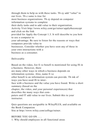 through them to help us with these tasks. Th ey add “value” to
our lives. Th e same is true for
most business organizations. Th ey depend on computer
information systems to complete
their daily tasks and to add value to their organization.
Activity Visit http://www.wiley.com/go/rainer/applytheconcept
and click on the link
provided for Apply the Concept 1.3. It will describe to you how
to use a computer to
your advantage. Be sure to listen for the reasons or ways that
computers provide value to
businesses. Consider whether you have seen any of these in
your own interactions with a
business as a consumer.
Deliverable
Based on the video, list fi ve benefi ts mentioned for using IS in
a business. However, there
are many other ways in which a business depends on
information systems. Also, name fi ve
other benefi ts an information system can provide. Th ink of
ways you have used IS to inter-
face with a business and the value you have found. Write a short
summary (based on the
chapter, the video, and your personal experiences) that
describes the many ways that com-
puters and IT add value to our lives. Submit this to your
instructor.
Quiz questions are assignable in WileyPLUS, and available on
the Book Companion
Site at http://www.wiley.com/college/rainer.
BEFORE YOU GO ON . . .
1. Why should employees in all functional areas
 