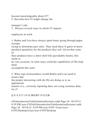 become knowledgeable about IT?
2. Describe how IT might change the
manager’s job.
3. Discuss several ways in which IT impacts
employees at work.
1. Ruben and Lisa have always spent hours going through paper
receipts
trying to determine past sales. They need these fi gures to know
purchase quantities for the products they sell. Given that some
of
their products have a short shelf life (perishable foods), this
needs to
be very accurate. In what ways could the capabilities of ISs help
them
accomplish this task?
2. What type of procedures would Ruben and Lisa need to
ensure that
the people interacting with the ISs are doing so in an
appropriate
manner (i.e., correctly inputting data, not using customer data,
etc.)?
Q U E S T I O N SRUBY’S CLUB
c01IntroductionToInformationSystems.indd Page 24 10/19/12
8:29 PM user-F393c01IntroductionToInformationSystems.indd
Page 24 10/19/12 8:29 PM user-F393 /Users/user-
F393/Desktop/Users/user-F393/Desktop
 