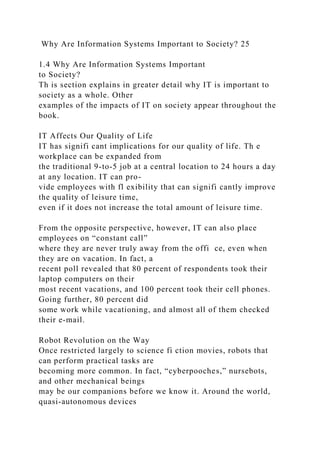 Why Are Information Systems Important to Society? 25
1.4 Why Are Information Systems Important
to Society?
Th is section explains in greater detail why IT is important to
society as a whole. Other
examples of the impacts of IT on society appear throughout the
book.
IT Affects Our Quality of Life
IT has signifi cant implications for our quality of life. Th e
workplace can be expanded from
the traditional 9-to-5 job at a central location to 24 hours a day
at any location. IT can pro-
vide employees with fl exibility that can signifi cantly improve
the quality of leisure time,
even if it does not increase the total amount of leisure time.
From the opposite perspective, however, IT can also place
employees on “constant call”
where they are never truly away from the offi ce, even when
they are on vacation. In fact, a
recent poll revealed that 80 percent of respondents took their
laptop computers on their
most recent vacations, and 100 percent took their cell phones.
Going further, 80 percent did
some work while vacationing, and almost all of them checked
their e-mail.
Robot Revolution on the Way
Once restricted largely to science fi ction movies, robots that
can perform practical tasks are
becoming more common. In fact, “cyberpooches,” nursebots,
and other mechanical beings
may be our companions before we know it. Around the world,
quasi-autonomous devices
 