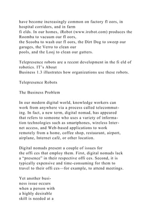 have become increasingly common on factory fl oors, in
hospital corridors, and in farm
fi elds. In our homes, iRobot (www.irobot.com) produces the
Roomba to vacuum our fl oors,
the Scooba to wash our fl oors, the Dirt Dog to sweep our
garages, the Verro to clean our
pools, and the Looj to clean our gutters.
Telepresence robots are a recent development in the fi eld of
robotics. IT’s About
Business 1.3 illustrates how organizations use these robots.
Telepresence Robots
The Business Problem
In our modern digital world, knowledge workers can
work from anywhere via a process called telecommut-
ing. In fact, a new term, digital nomad, has appeared
that refers to someone who uses a variety of informa-
tion technologies such as smartphones, wireless Inter-
net access, and Web-based applications to work
remotely from a home, coffee shop, restaurant, airport,
airplane, Internet café, or other location.
Digital nomads present a couple of issues for
the offi ces that employ them. First, digital nomads lack
a “presence” in their respective offi ces. Second, it is
typically expensive and time-consuming for them to
travel to their offi ces—for example, to attend meetings.
Yet another busi-
ness issue occurs
when a person with
a highly desirable
skill is needed at a
 