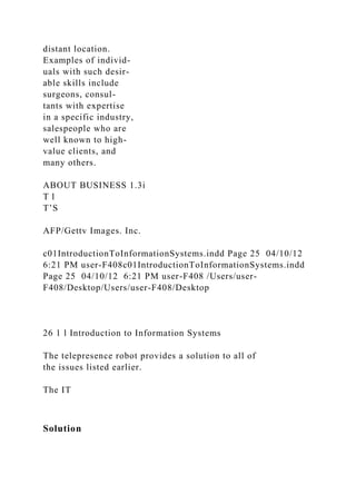distant location.
Examples of individ-
uals with such desir-
able skills include
surgeons, consul-
tants with expertise
in a specific industry,
salespeople who are
well known to high-
value clients, and
many others.
ABOUT BUSINESS 1.3i
T l
T’S
AFP/Gettv Images. Inc.
c01IntroductionToInformationSystems.indd Page 25 04/10/12
6:21 PM user-F408c01IntroductionToInformationSystems.indd
Page 25 04/10/12 6:21 PM user-F408 /Users/user-
F408/Desktop/Users/user-F408/Desktop
26 1 l Introduction to Information Systems
The telepresence robot provides a solution to all of
the issues listed earlier.
The IT
Solution
 