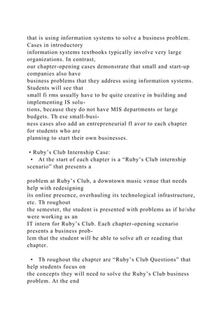 that is using information systems to solve a business problem.
Cases in introductory
information systems textbooks typically involve very large
organizations. In contrast,
our chapter-opening cases demonstrate that small and start-up
companies also have
business problems that they address using information systems.
Students will see that
small fi rms usually have to be quite creative in building and
implementing IS solu-
tions, because they do not have MIS departments or large
budgets. Th ese small-busi-
ness cases also add an entrepreneurial fl avor to each chapter
for students who are
planning to start their own businesses.
• Ruby’s Club Internship Case:
• At the start of each chapter is a “Ruby’s Club internship
scenario” that presents a
problem at Ruby’s Club, a downtown music venue that needs
help with redesigning
its online presence, overhauling its technological infrastructure,
etc. Th roughout
the semester, the student is presented with problems as if he/she
were working as an
IT intern for Ruby’s Club. Each chapter-opening scenario
presents a business prob-
lem that the student will be able to solve aft er reading that
chapter.
• Th roughout the chapter are “Ruby’s Club Questions” that
help students focus on
the concepts they will need to solve the Ruby’s Club business
problem. At the end
 